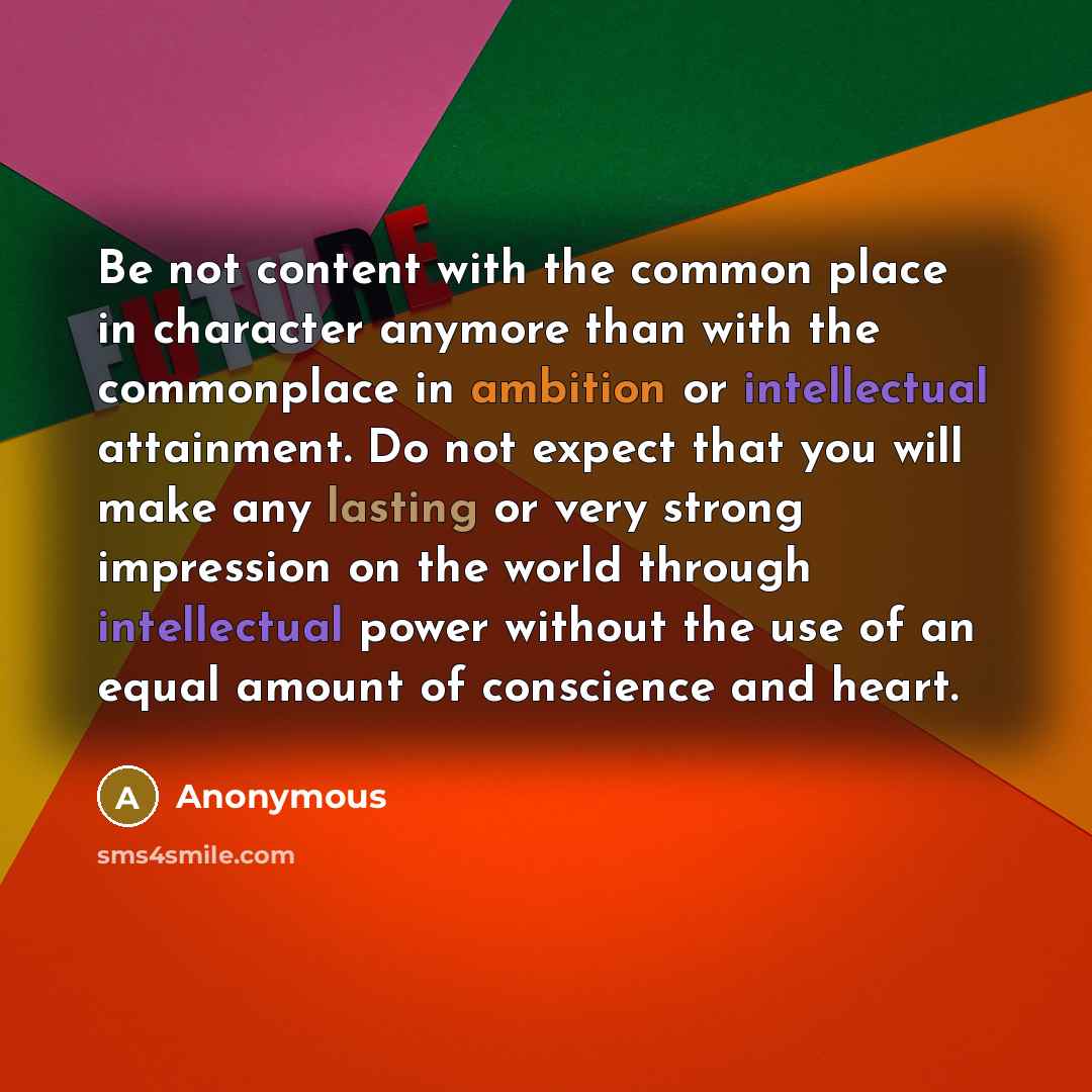 “Be not content with the common place in character anymore than with the commonplace in ambition or intellectual attainment. Do not expect that you will make any lasting or very strong impression on the world through intellectual power without the use of an equal amount of conscience and heart.” quote by Anonymous