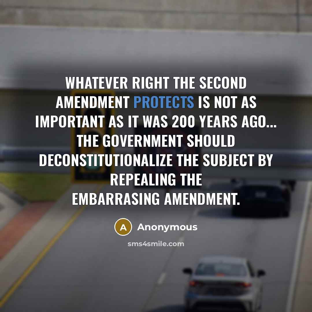 “Whatever right the Second Amendment protects is not as important as it was 200 years ago... The government should deconstitutionalize the subject by repealing the embarrasing Amendment.” quote by Anonymous