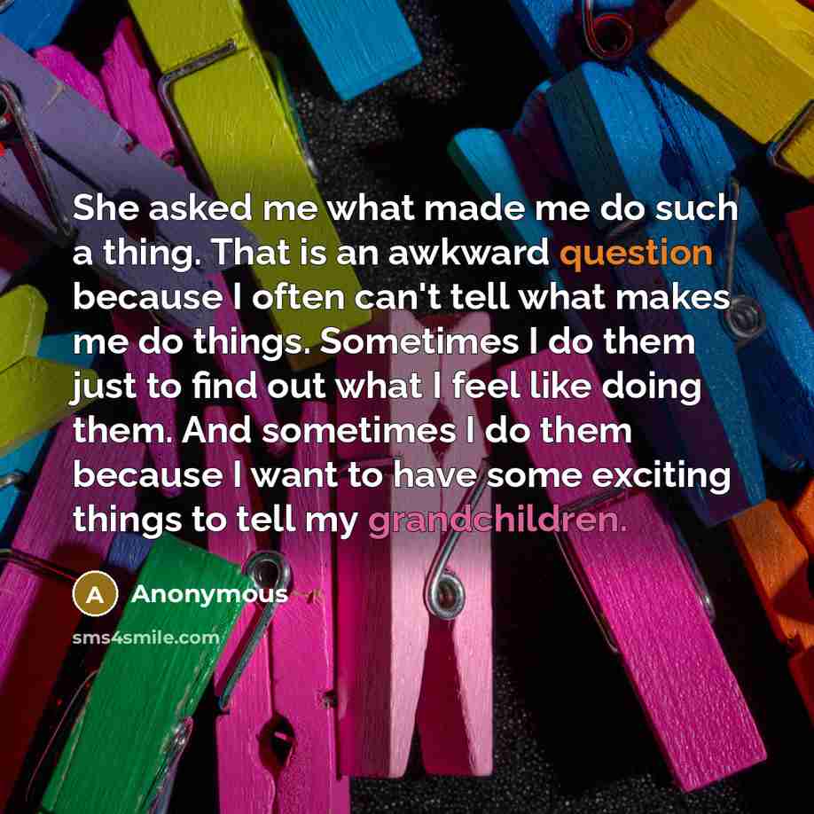 “She asked me what made me do such a thing. That is an awkward question because I often can't tell what makes me do things. Sometimes I do them just to find out what I feel like doing them. And sometimes I do them because I want to have some exciting things to tell my grandchildren.” quote by Anonymous
