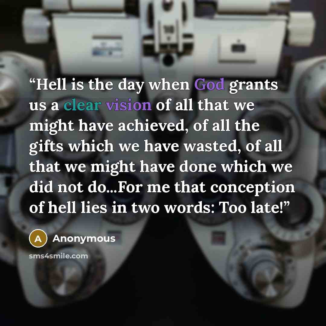 “Hell is the day when God grants us a clear vision of all that we might have achieved, of all the gifts which we have wasted, of all that we might have done which we did not do...For me that conception of hell lies in two words: Too late!” quote by Anonymous