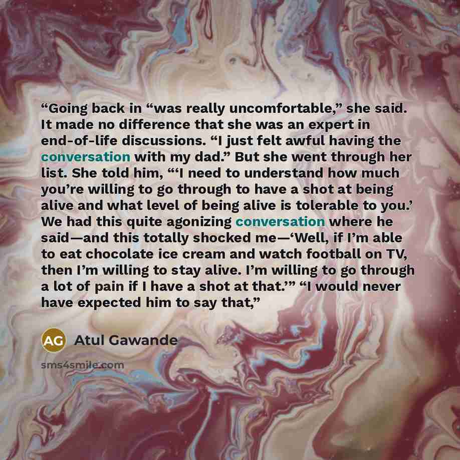 “Going back in “was really uncomfortable,” she said. It made no difference that she was an expert in end-of-life discussions. “I just felt awful having the conversation with my dad.” But she went through her list. She told him, “‘I need to understand how much you’re willing to go through to have a…” quote by Atul Gawande