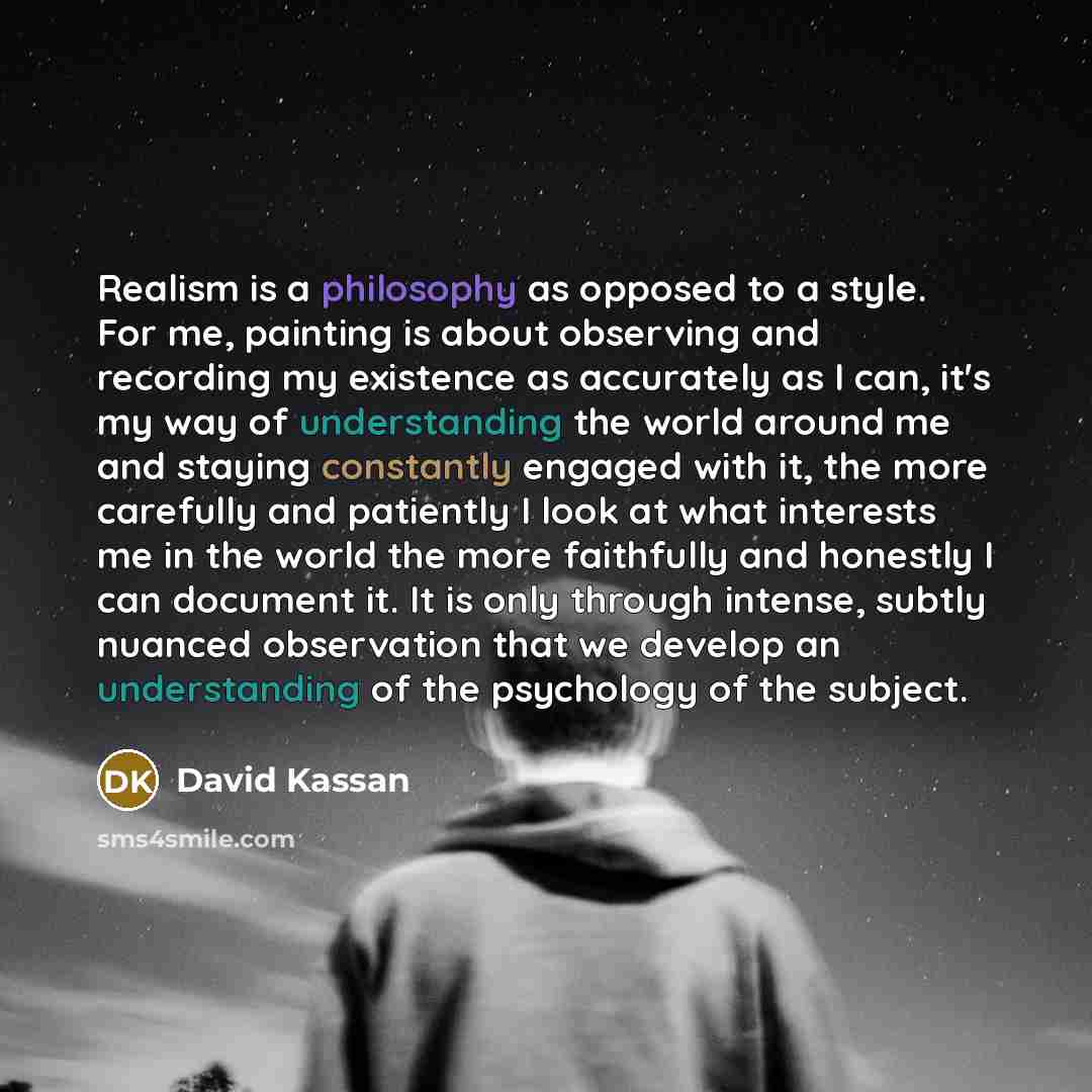 “Realism is a philosophy as opposed to a style. For me, painting is about observing and recording my existence as accurately as I can, it's my way of understanding the world around me and staying constantly engaged with it, the more carefully and patiently I look at what interests me in the world…” quote by David Kassan