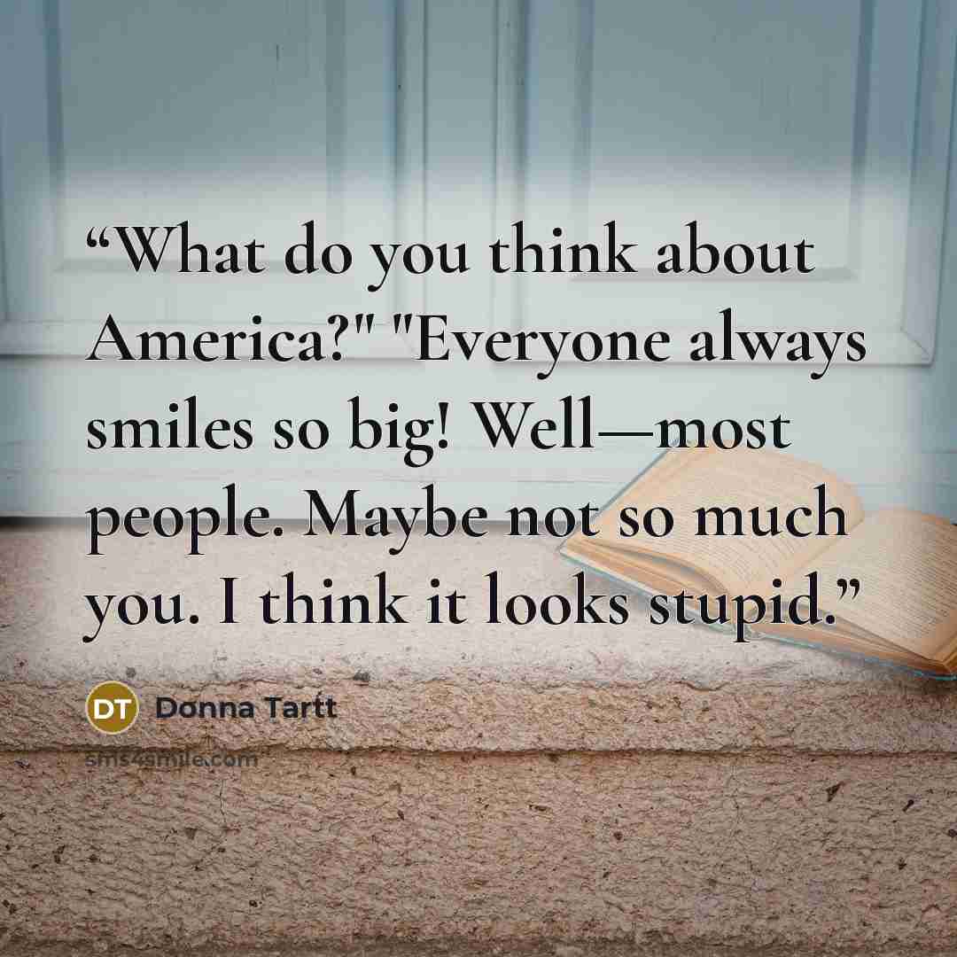 “What do you think about America?" "Everyone always smiles so big! Well—most people. Maybe not so much you. I think it looks stupid.” quote by Donna Tartt