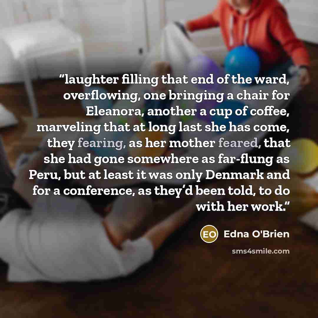 “laughter filling that end of the ward, overflowing, one bringing a chair for Eleanora, another a cup of coffee, marveling that at long last she has come, they fearing, as her mother feared, that she had gone somewhere as far-flung as Peru, but at least it was only Denmark and for a conference, as…” quote by Edna O'Brien