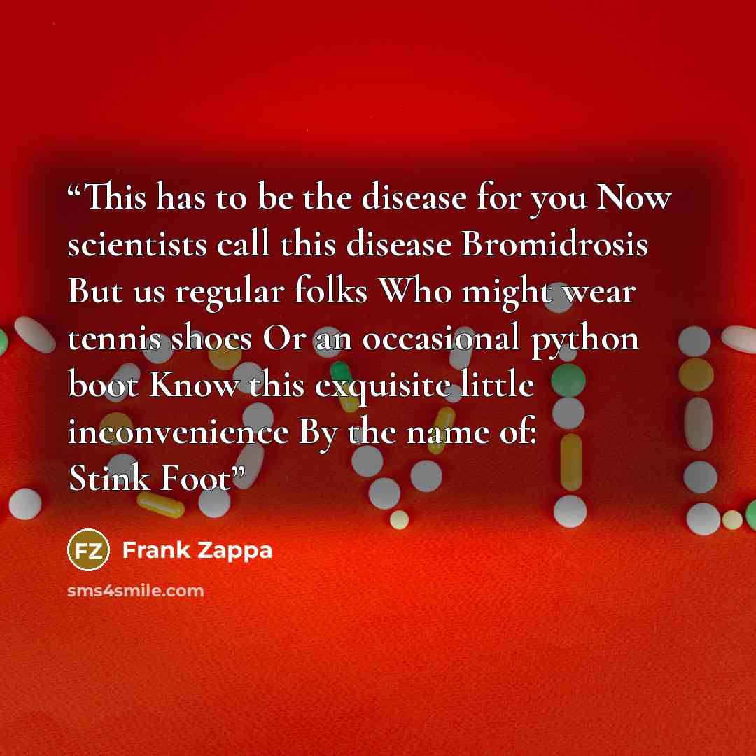 “This has to be the disease for you Now scientists call this disease Bromidrosis But us regular folks Who might wear tennis shoes Or an occasional python boot Know this exquisite little inconvenience By the name of: Stink Foot” quote by Frank Zappa