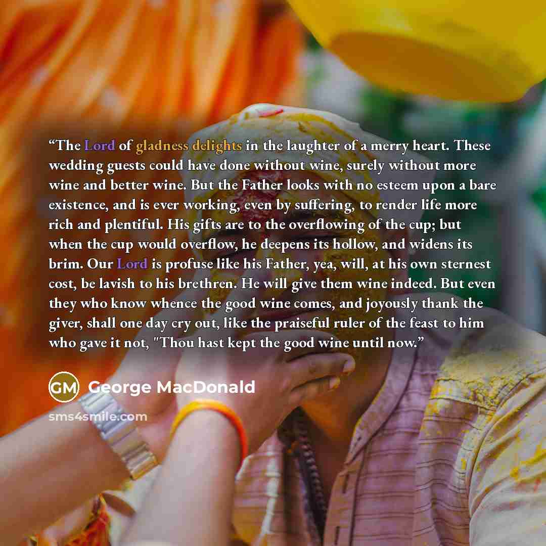 “The Lord of gladness delights in the laughter of a merry heart. These wedding guests could have done without wine, surely without more wine and better wine. But the Father looks with no esteem upon a bare existence, and is ever working, even by suffering, to render life more rich and plentiful…” quote by George MacDonald