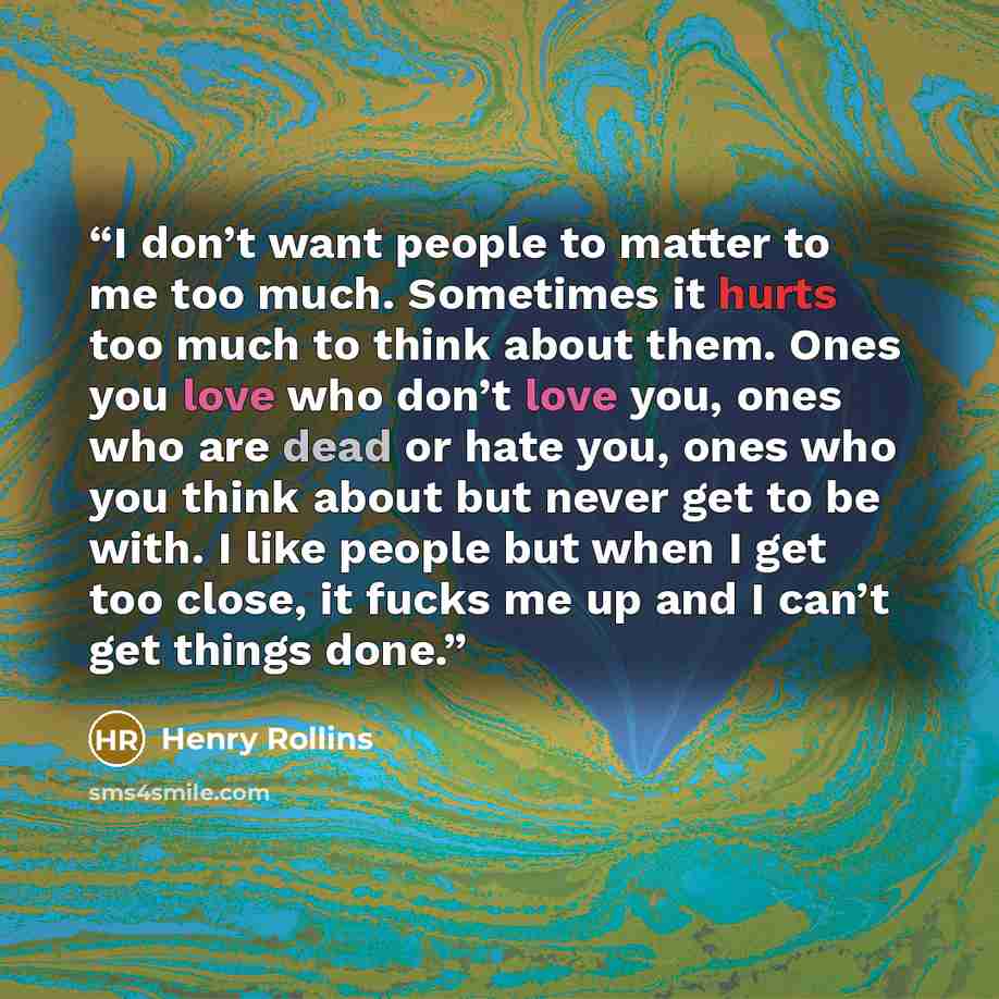 “I don’t want people to matter to me too much. Sometimes it hurts too much to think about them. Ones you love who don’t love you, ones who are dead or hate you, ones who you think about but never get to be with. I like people but when I get too close, it fucks me up and I can’t get things done.” quote by Henry Rollins
