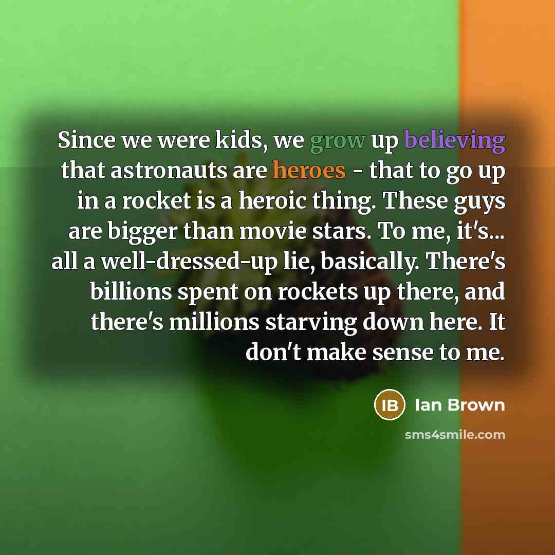 “Since we were kids, we grow up believing that astronauts are heroes - that to go up in a rocket is a heroic thing. These guys are bigger than movie stars. To me, it's... all a well-dressed-up lie, basically. There's billions spent on rockets up there, and there's millions starving down here. It…” quote by Ian Brown