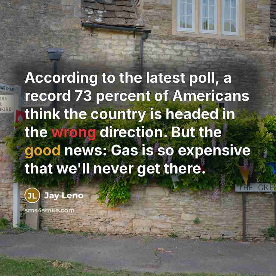 “According to the latest poll, a record 73 percent of Americans think the country is headed in the wrong direction. But the good news: Gas is so expensive that we'll never get there.” quote by Jay Leno