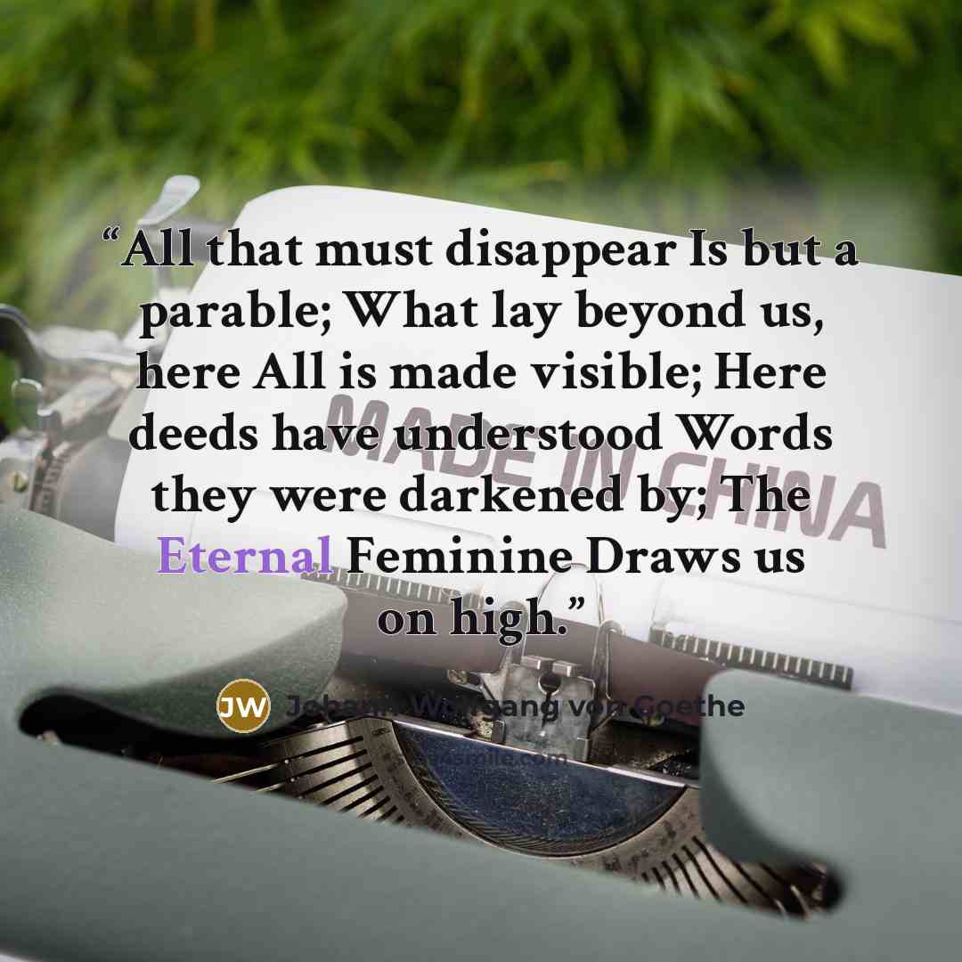 “All that must disappear Is but a parable; What lay beyond us, here All is made visible; Here deeds have understood Words they were darkened by; The Eternal Feminine Draws us on high.” quote by Johann Wolfgang von Goethe