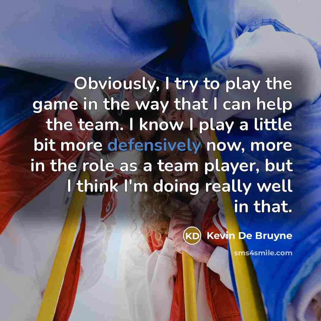 “Obviously, I try to play the game in the way that I can help the team. I know I play a little bit more defensively now, more in the role as a team player, but I think I'm doing really well in that.” quote by Kevin De Bruyne