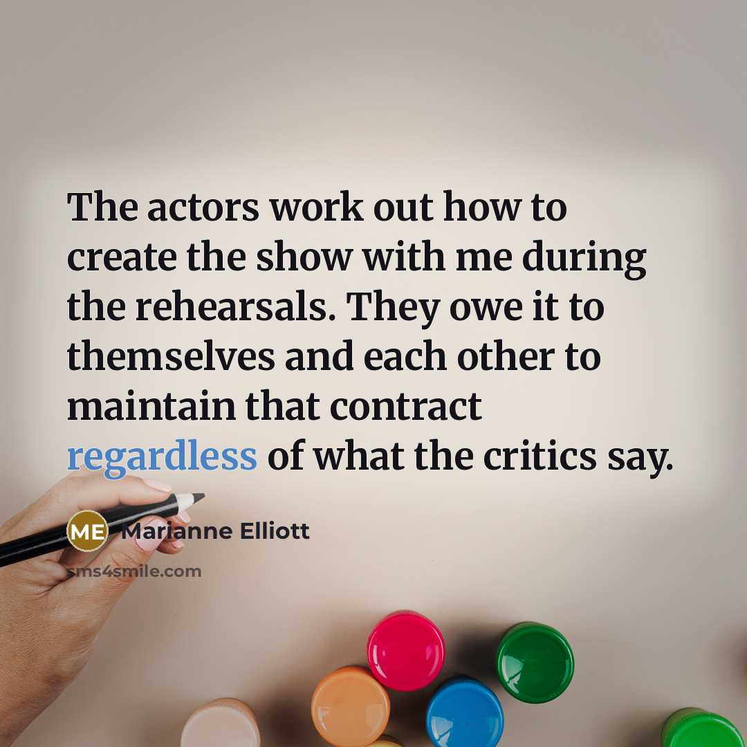 “The actors work out how to create the show with me during the rehearsals. They owe it to themselves and each other to maintain that contract regardless of what the critics say.” quote by Marianne Elliott