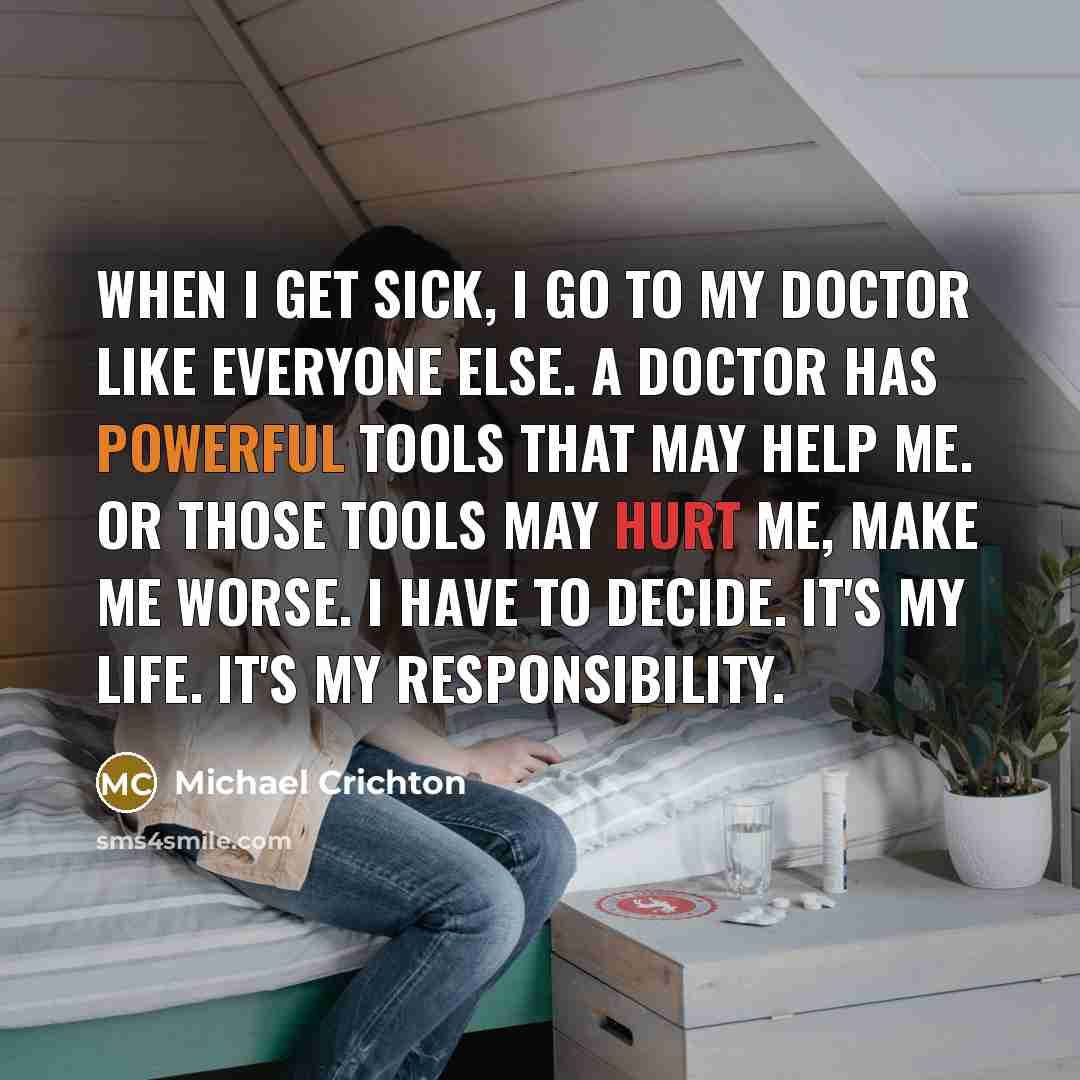 “When I get sick, I go to my doctor like everyone else. A doctor has powerful tools that may help me. Or those tools may hurt me, make me worse. I have to decide. It's my life. It's my responsibility.” quote by Michael Crichton