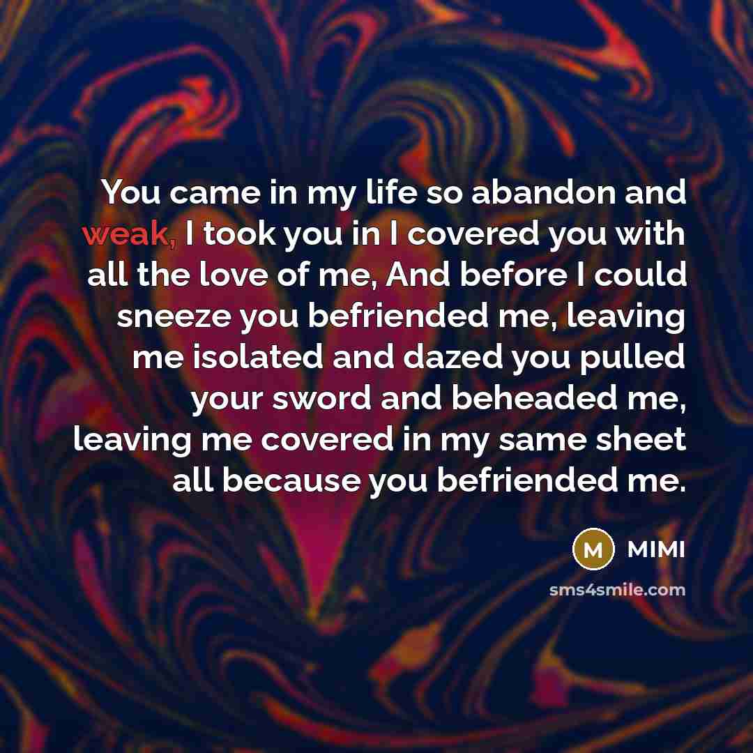“You came in my life so abandon and weak, I took you in I covered you with all the love of me, And before I could sneeze you befriended me, leaving me isolated and dazed you pulled your sword and beheaded me, leaving me covered in my same sheet all because you befriended me.” quote by MIMI