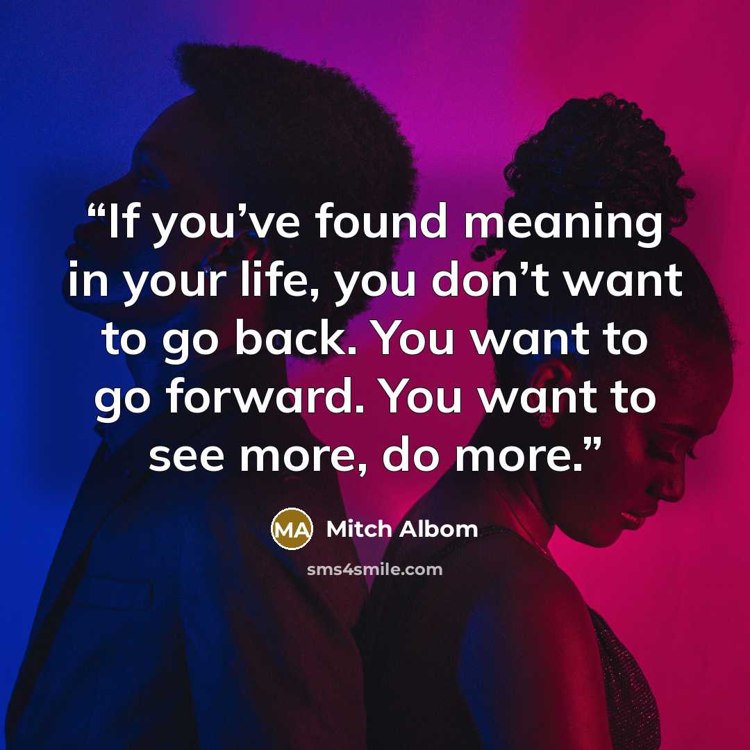 “If you’ve found meaning in your life, you don’t want to go back. You want to go forward. You want to see more, do more.” quote by Mitch Albom