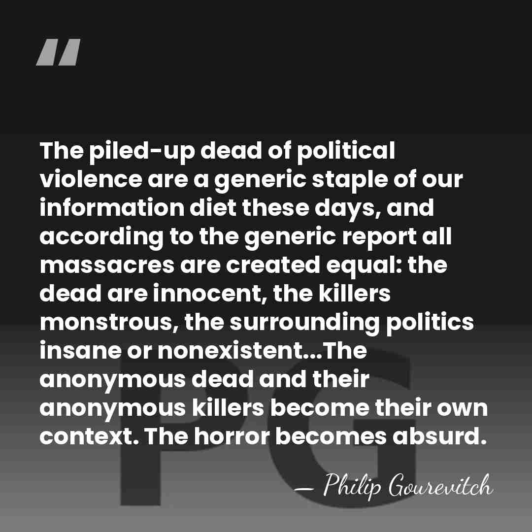 The piled-up dead of political violence are a generic staple of our&hellip; - Philip Gourevitch