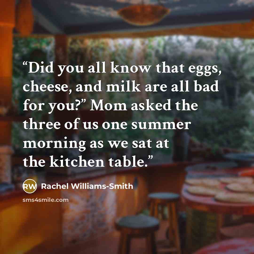 “Did you all know that eggs, cheese, and milk are all bad for you?” Mom asked the three of us one summer morning as we sat at the kitchen table.” quote by Rachel Williams-Smith