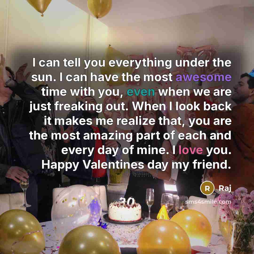 “I can tell you everything under the sun. I can have the most awesome time with you, even when we are just freaking out. When I look back it makes me realize that, you are the most amazing part of each and every day of mine. I love you. Happy Valentines day my friend.” quote by Raj