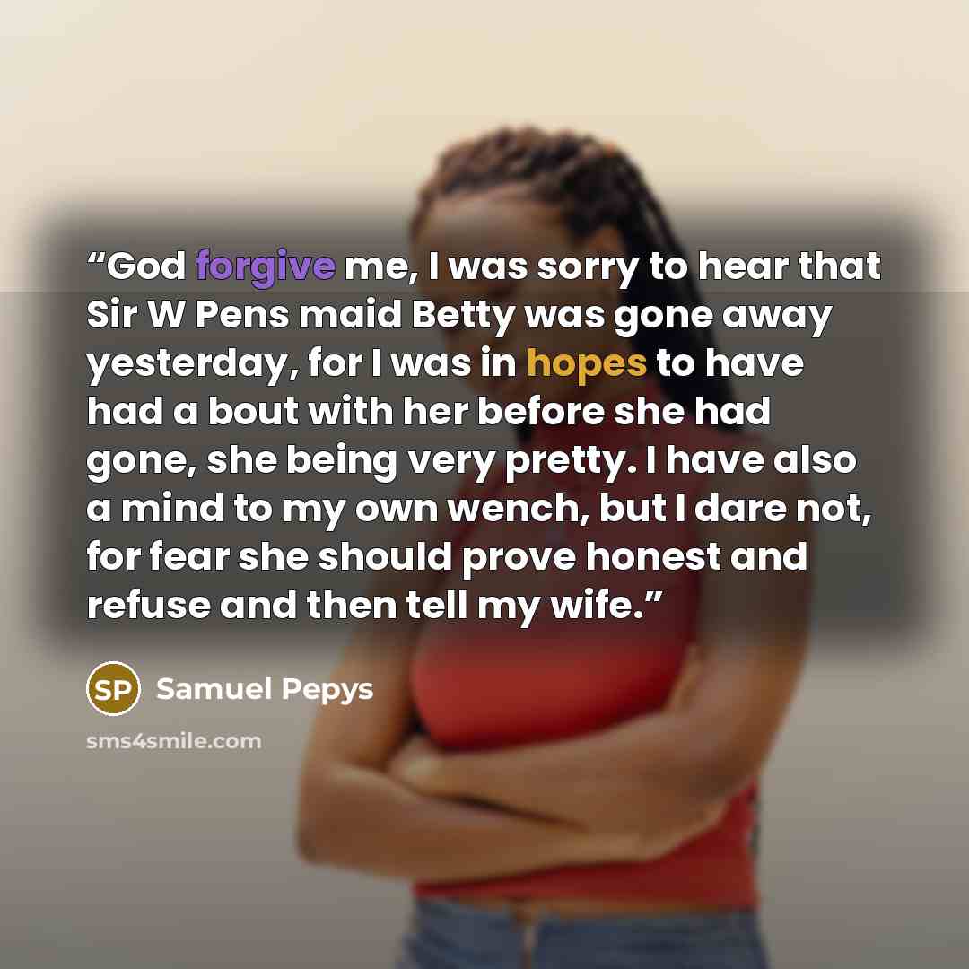 “God forgive me, I was sorry to hear that Sir W Pens maid Betty was gone away yesterday, for I was in hopes to have had a bout with her before she had gone, she being very pretty. I have also a mind to my own wench, but I dare not, for fear she should prove honest and refuse and then tell my wife.” quote by Samuel Pepys