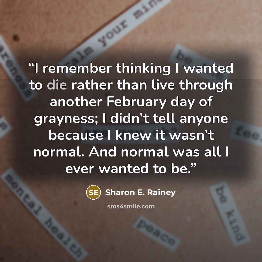 “I remember thinking I wanted to die rather than live through another February day of grayness; I didn’t tell anyone because I knew it wasn’t normal. And normal was all I ever wanted to be.” quote by Sharon E. Rainey