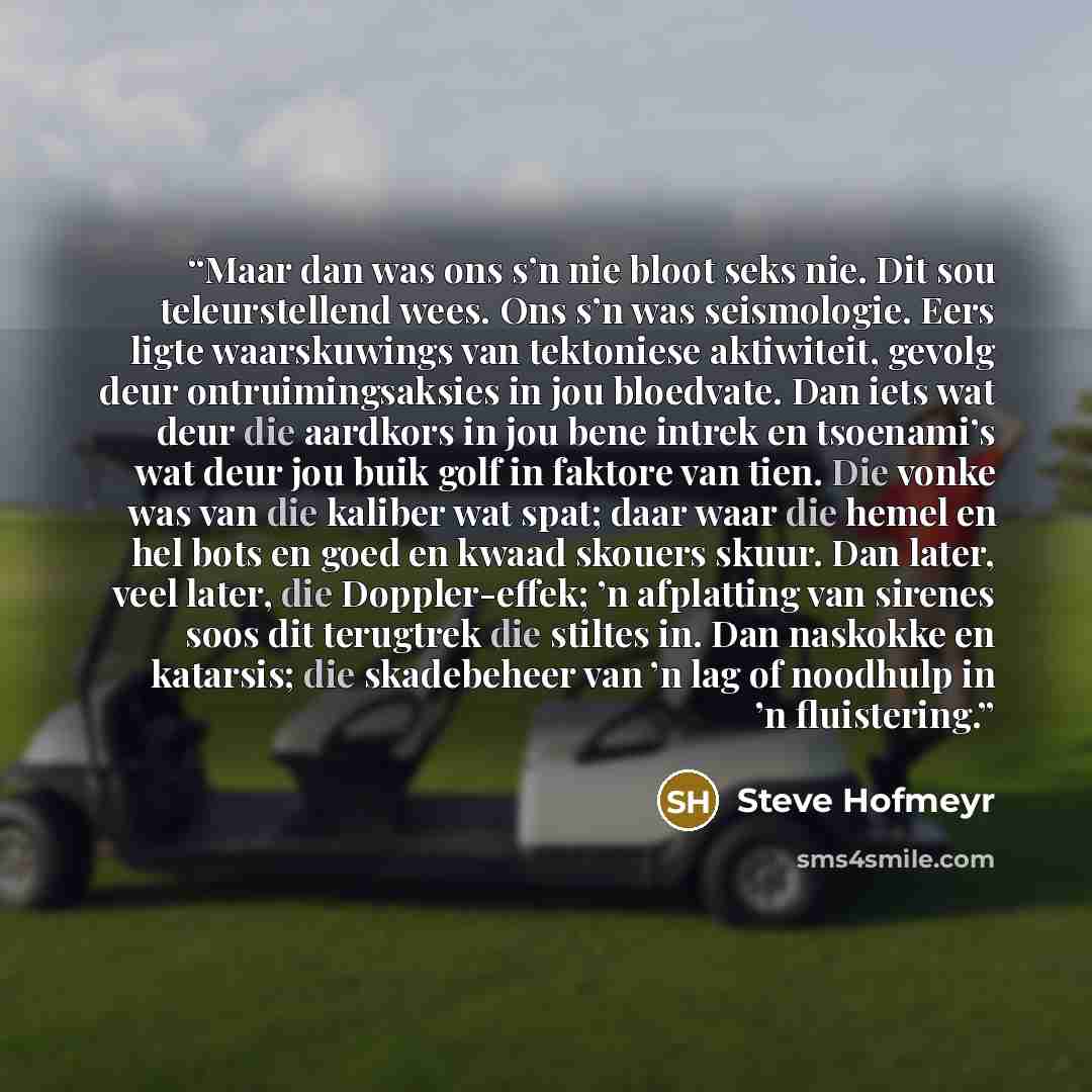 “Maar dan was ons s’n nie bloot seks nie. Dit sou teleurstellend wees. Ons s’n was seismologie. Eers ligte waarskuwings van tektoniese aktiwiteit, gevolg deur ontruimingsaksies in jou bloedvate. Dan iets wat deur die aardkors in jou bene intrek en tsoenami’s wat deur jou buik golf in faktore van…” quote by Steve Hofmeyr