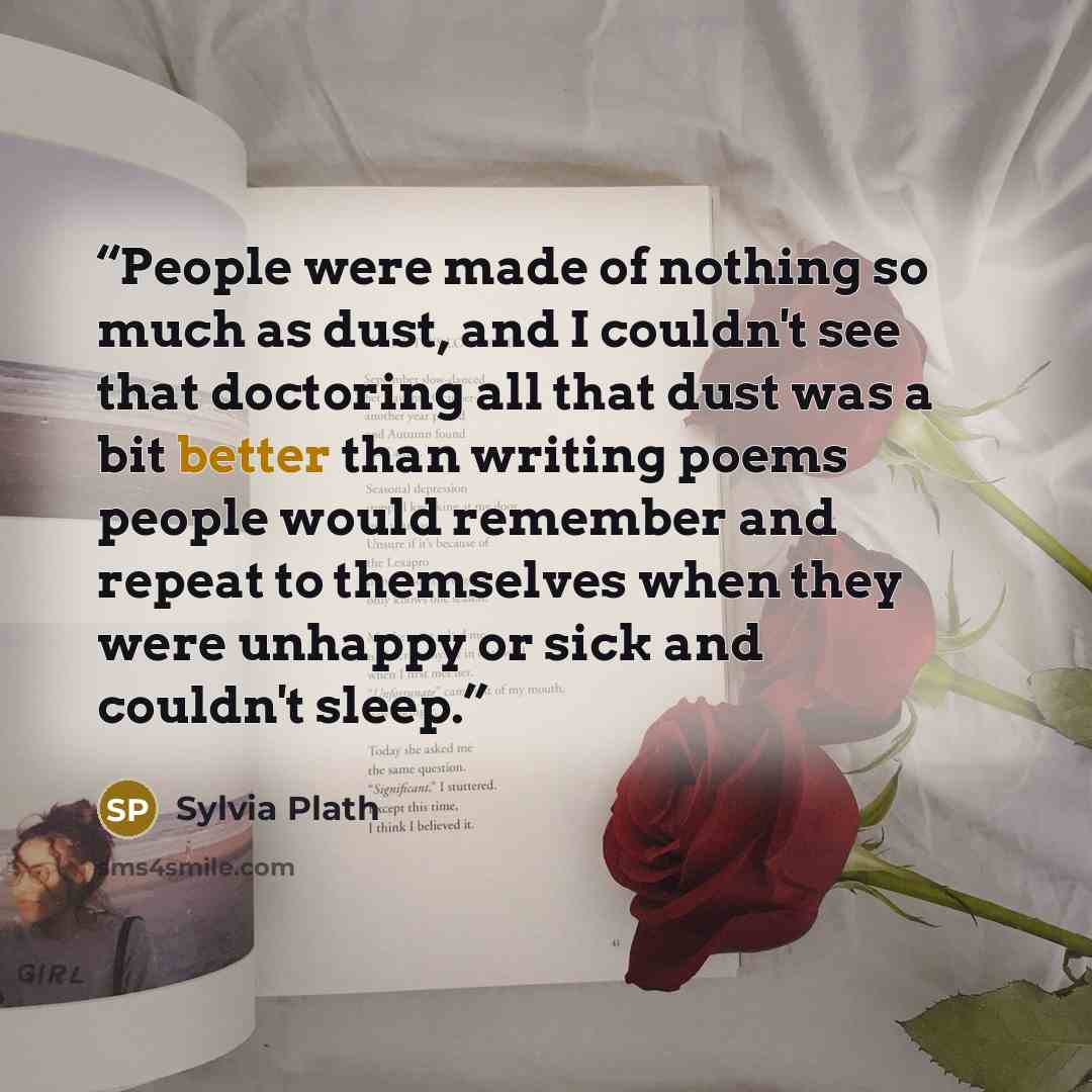 “People were made of nothing so much as dust, and I couldn't see that doctoring all that dust was a bit better than writing poems people would remember and repeat to themselves when they were unhappy or sick and couldn't sleep.” quote by Sylvia Plath