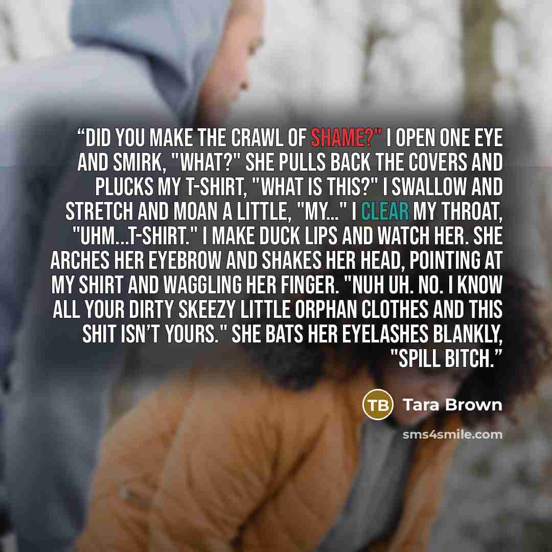 “Did you make the crawl of shame?" I open one eye and smirk, "What?" She pulls back the covers and plucks my t-shirt, "What is this?" I swallow and stretch and moan a little, "My…" I clear my throat, "Uhm...t-shirt." I make duck lips and watch her. She arches her eyebrow and shakes her head…” quote by Tara Brown