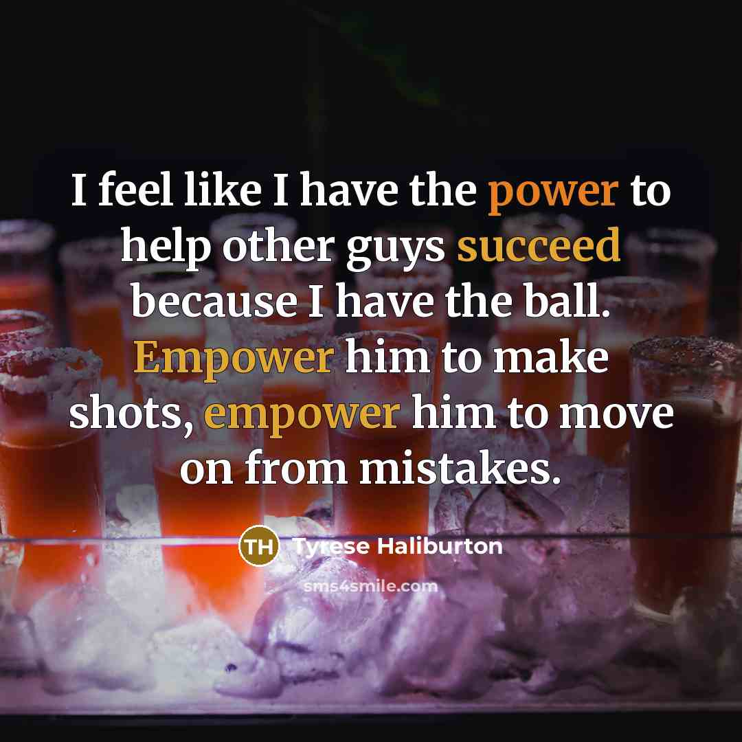 “I feel like I have the power to help other guys succeed because I have the ball. Empower him to make shots, empower him to move on from mistakes.” quote by Tyrese Haliburton