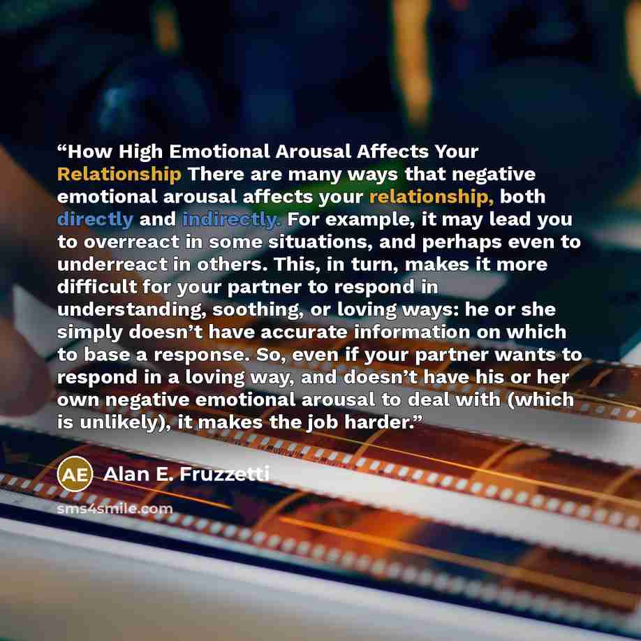 “How High Emotional Arousal Affects Your Relationship There are many ways that negative emotional arousal affects your relationship, both directly and indirectly. For example, it may lead you to overreact in some situations, and perhaps even to underreact in others. This, in turn, makes it more…” quote by Alan E. Fruzzetti