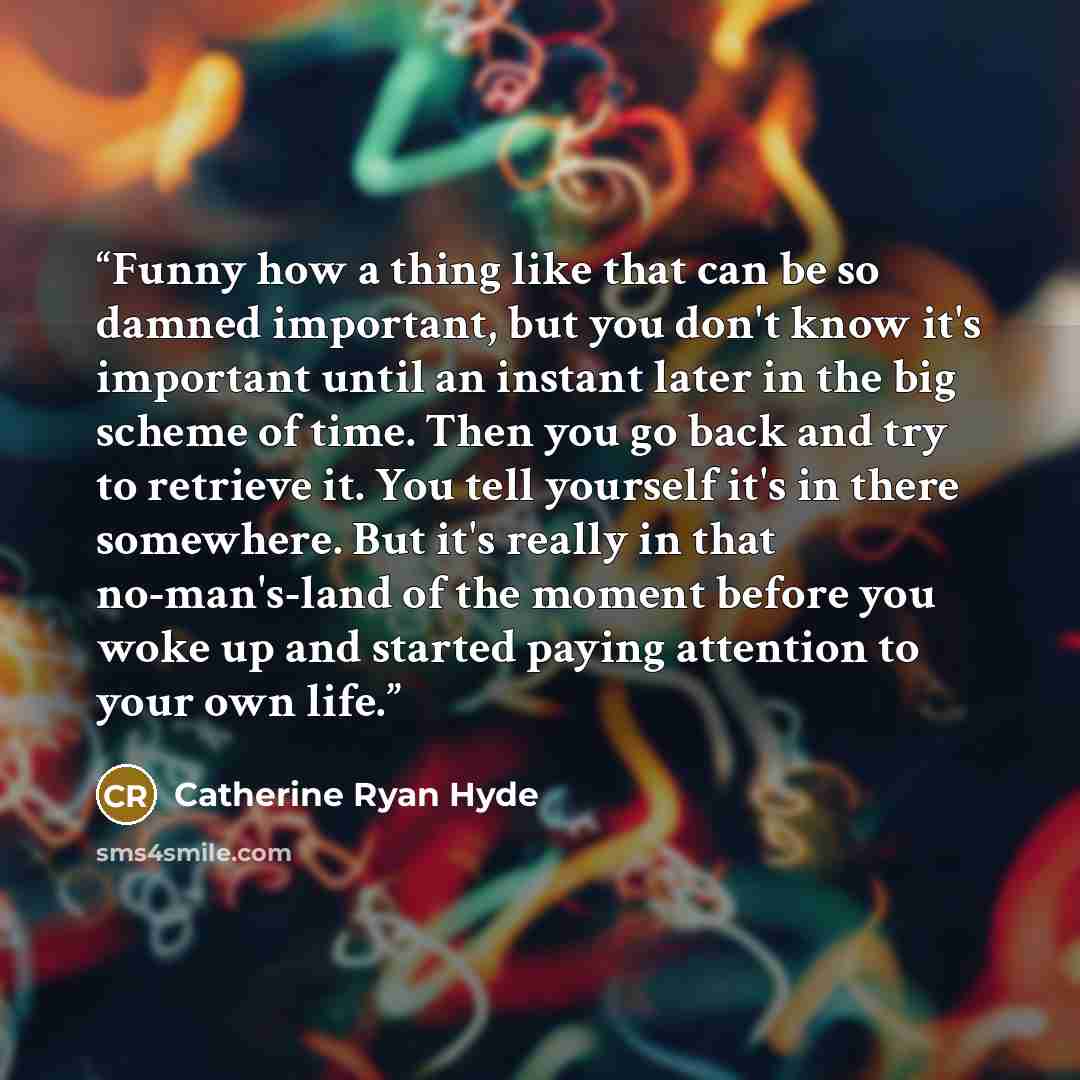 “Funny how a thing like that can be so damned important, but you don't know it's important until an instant later in the big scheme of time. Then you go back and try to retrieve it. You tell yourself it's in there somewhere. But it's really in that no-man's-land of the moment before you woke up and…” quote by Catherine Ryan Hyde