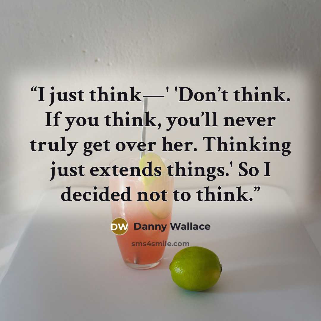 “I just think—' 'Don’t think. If you think, you’ll never truly get over her. Thinking just extends things.' So I decided not to think.” quote by Danny Wallace