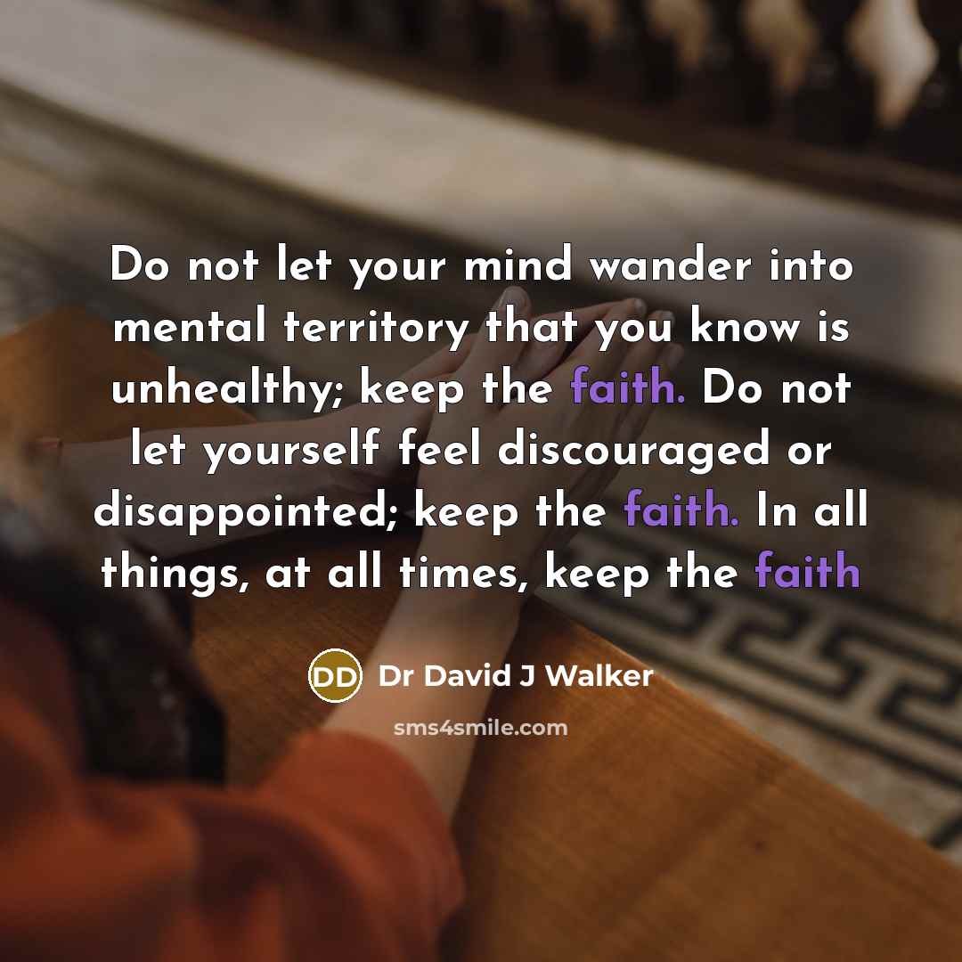 “Do not let your mind wander into mental territory that you know is unhealthy; keep the faith. Do not let yourself feel discouraged or disappointed; keep the faith. In all things, at all times, keep the faith” quote by Dr David J Walker