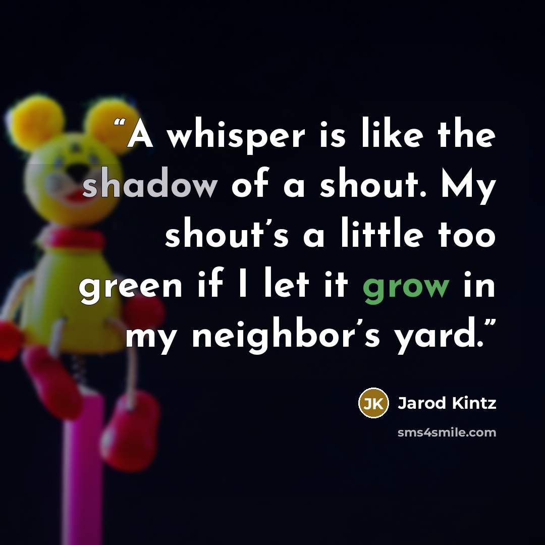 “A whisper is like the shadow of a shout. My shout’s a little too green if I let it grow in my neighbor’s yard.” quote by Jarod Kintz