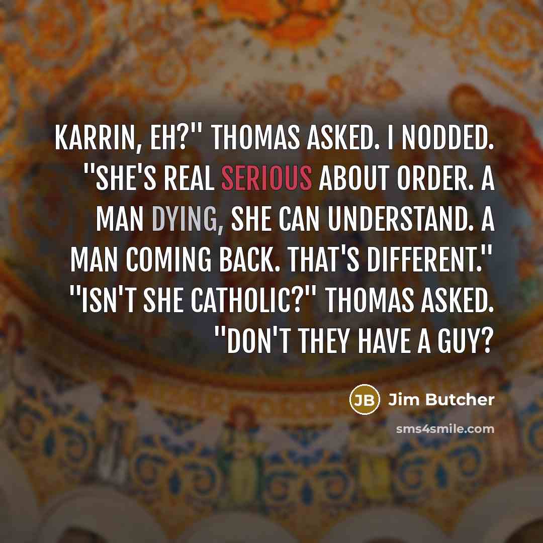 “Karrin, eh?" Thomas asked. I nodded. "She's real serious about order. A man dying, she can understand. A man coming back. That's different." "Isn't she Catholic?" Thomas asked. "Don't they have a guy?” quote by Jim Butcher