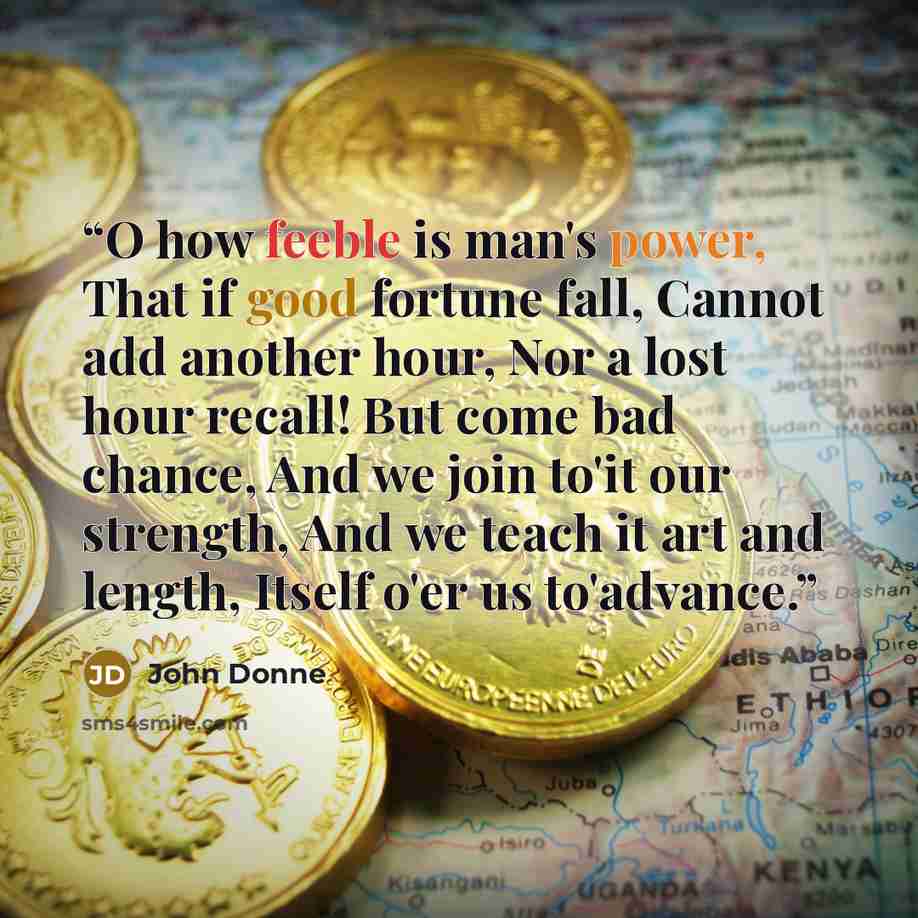 “O how feeble is man's power, That if good fortune fall, Cannot add another hour, Nor a lost hour recall! But come bad chance, And we join to'it our strength, And we teach it art and length, Itself o'er us to'advance.” quote by John Donne