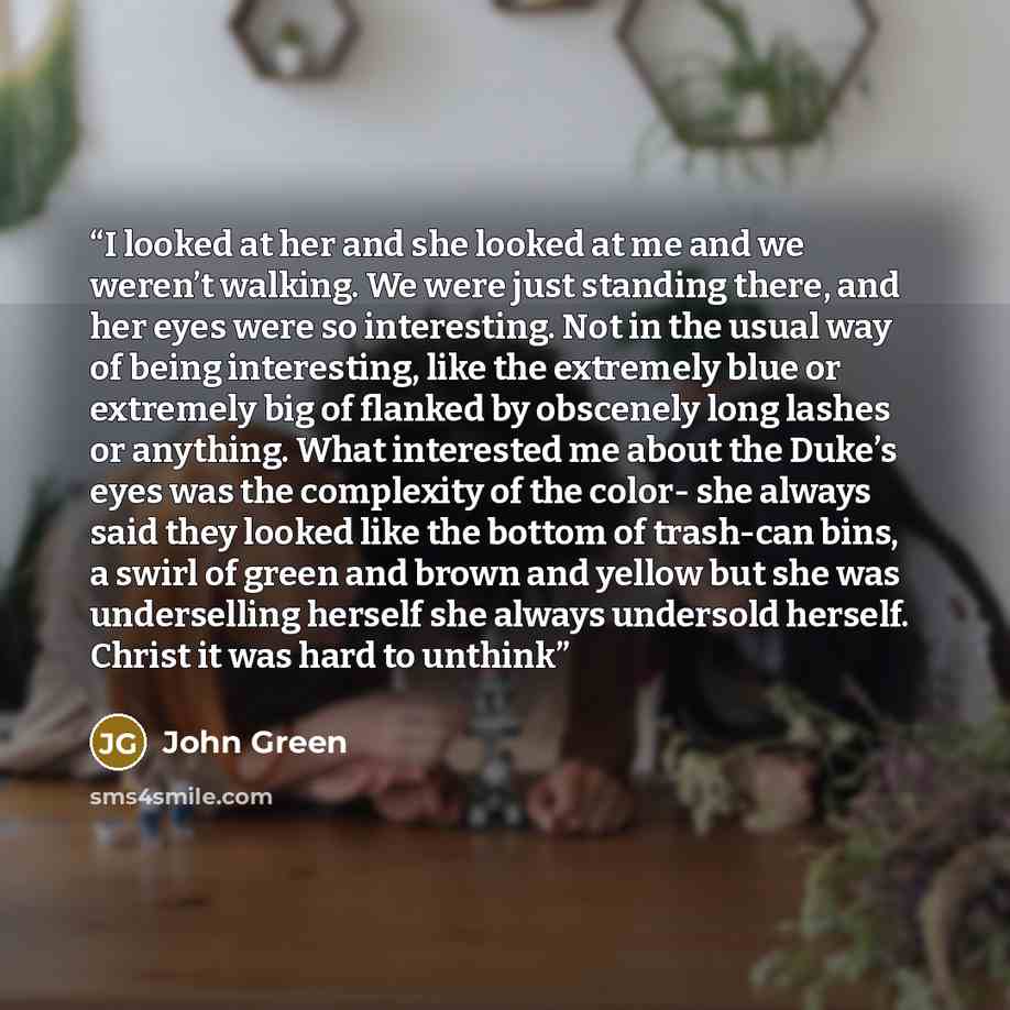 “I looked at her and she looked at me and we weren’t walking. We were just standing there, and her eyes were so interesting. Not in the usual way of being interesting, like the extremely blue or extremely big of flanked by obscenely long lashes or anything. What interested me about the Duke’s eyes…” quote by John Green