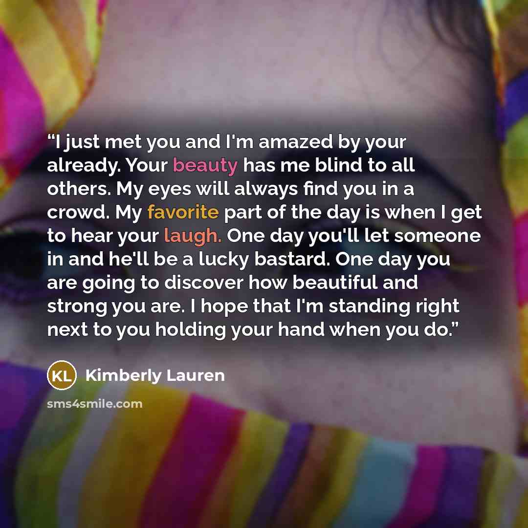 “I just met you and I'm amazed by your already. Your beauty has me blind to all others. My eyes will always find you in a crowd. My favorite part of the day is when I get to hear your laugh. One day you'll let someone in and he'll be a lucky bastard. One day you are going to discover how beautiful…” quote by Kimberly Lauren