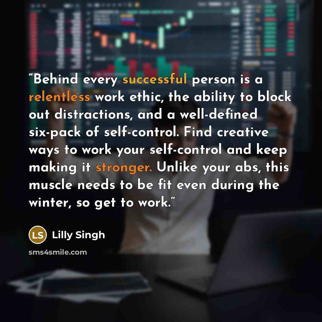 “Behind every successful person is a relentless work ethic, the ability to block out distractions, and a well-defined six-pack of self-control. Find creative ways to work your self-control and keep making it stronger. Unlike your abs, this muscle needs to be fit even during the winter, so get to…” quote by Lilly Singh