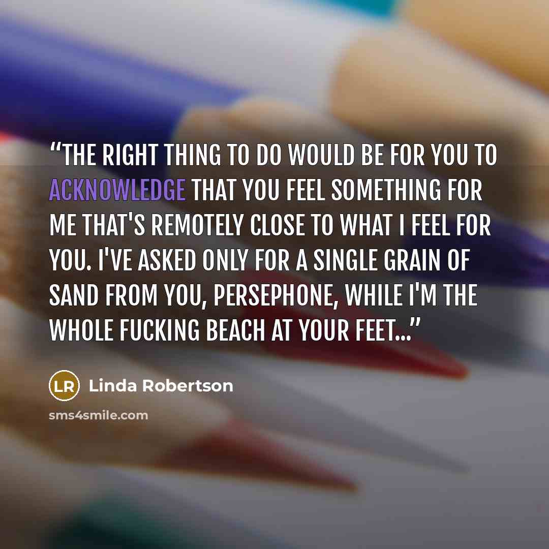 “The right thing to do would be for you to acknowledge that you feel something for me that's remotely close to what I feel for you. I've asked only for a single grain of sand from you, Persephone, while I'm the whole fucking beach at your feet...” quote by Linda Robertson