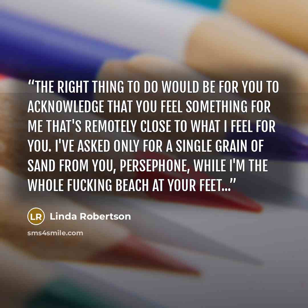 “The right thing to do would be for you to acknowledge that you feel something for me that's remotely close to what I feel for you. I've asked only for a single grain of sand from you, Persephone, while I'm the whole fucking beach at your feet...” quote by Linda Robertson