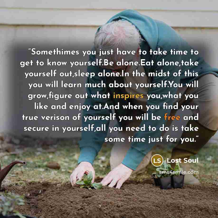 “Somethimes you just have to take time to get to know yourself.Be alone.Eat alone,take yourself out,sleep alone.In the midst of this you will learn much about yourself.You will grow,figure out what inspires you,what you like and enjoy at.And when you find your true verison of yourself you will be…” quote by Lost Soul