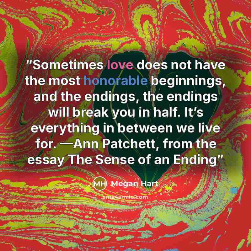 “Sometimes love does not have the most honorable beginnings, and the endings, the endings will break you in half. It’s everything in between we live for. —Ann Patchett, from the essay The Sense of an Ending” quote by Megan Hart