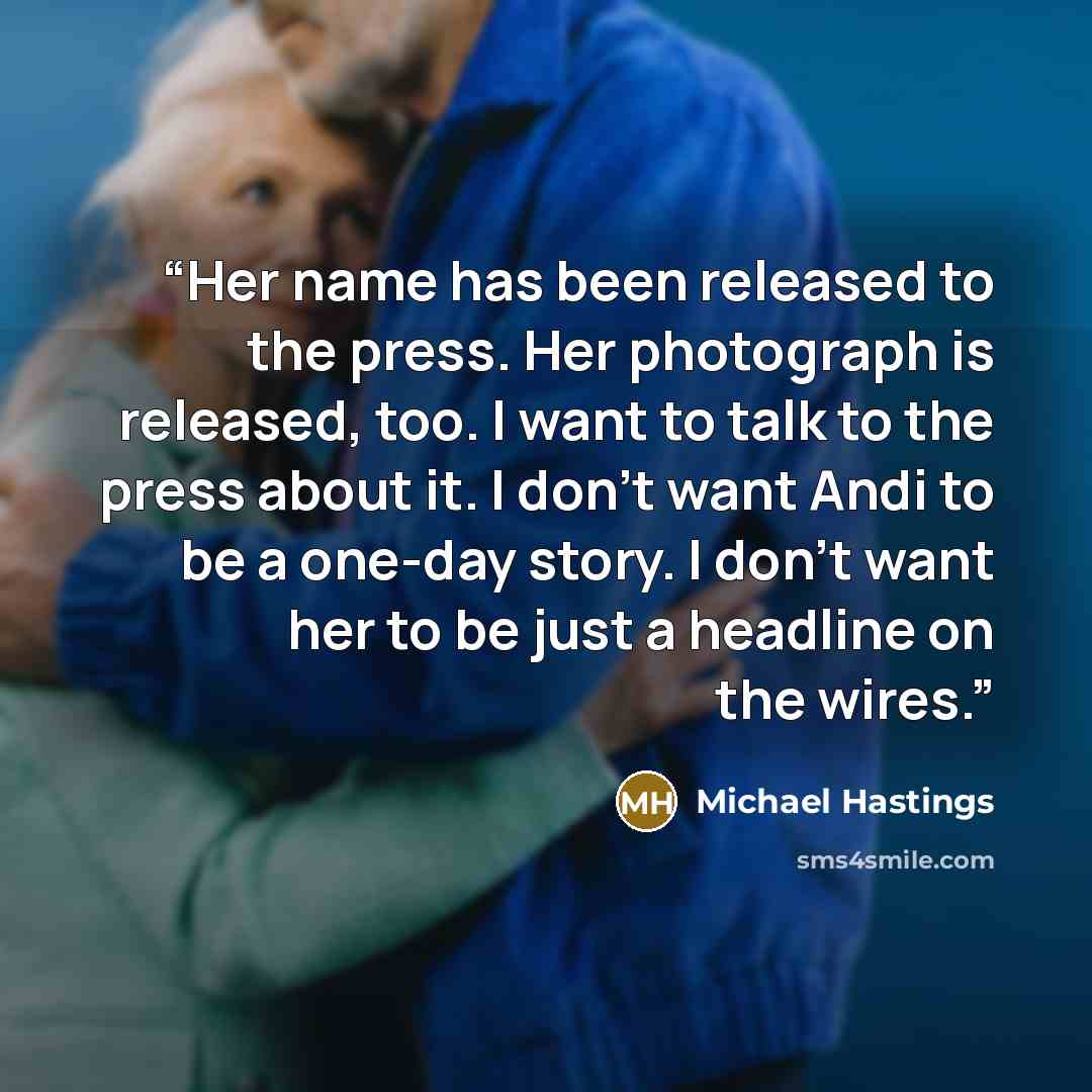 “Her name has been released to the press. Her photograph is released, too. I want to talk to the press about it. I don't want Andi to be a one-day story. I don't want her to be just a headline on the wires.” quote by Michael Hastings
