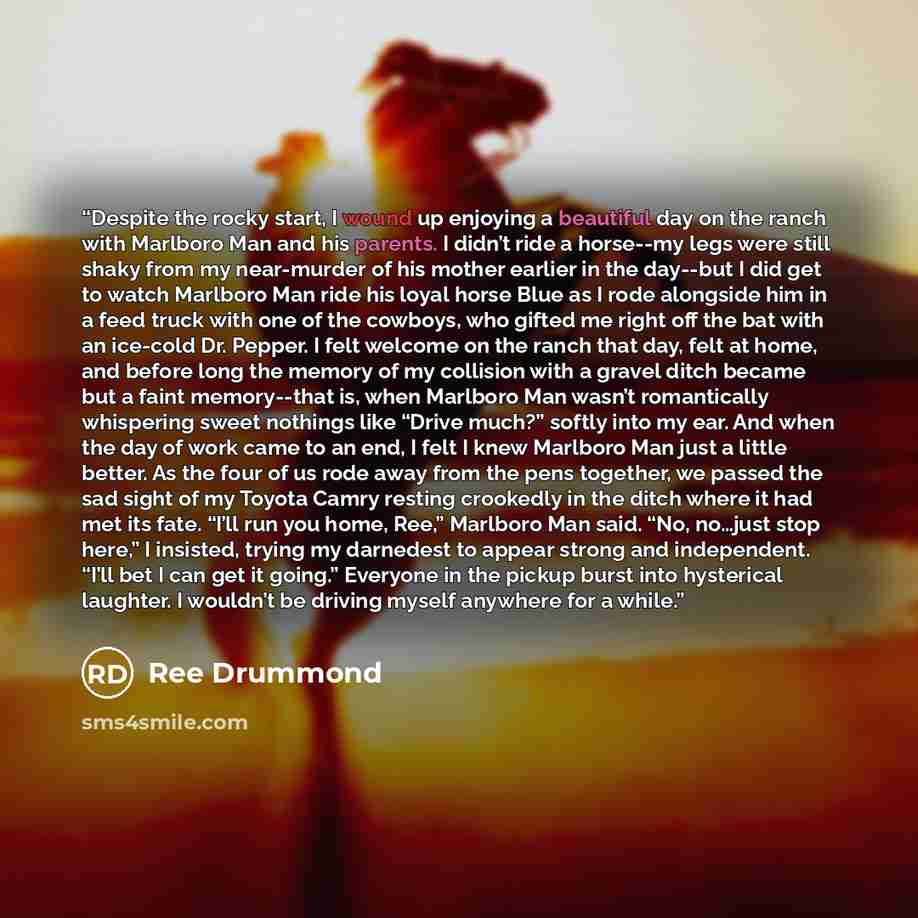 “Despite the rocky start, I wound up enjoying a beautiful day on the ranch with Marlboro Man and his parents. I didn’t ride a horse--my legs were still shaky from my near-murder of his mother earlier in the day--but I did get to watch Marlboro Man ride his loyal horse Blue as I rode alongside him…” quote by Ree Drummond