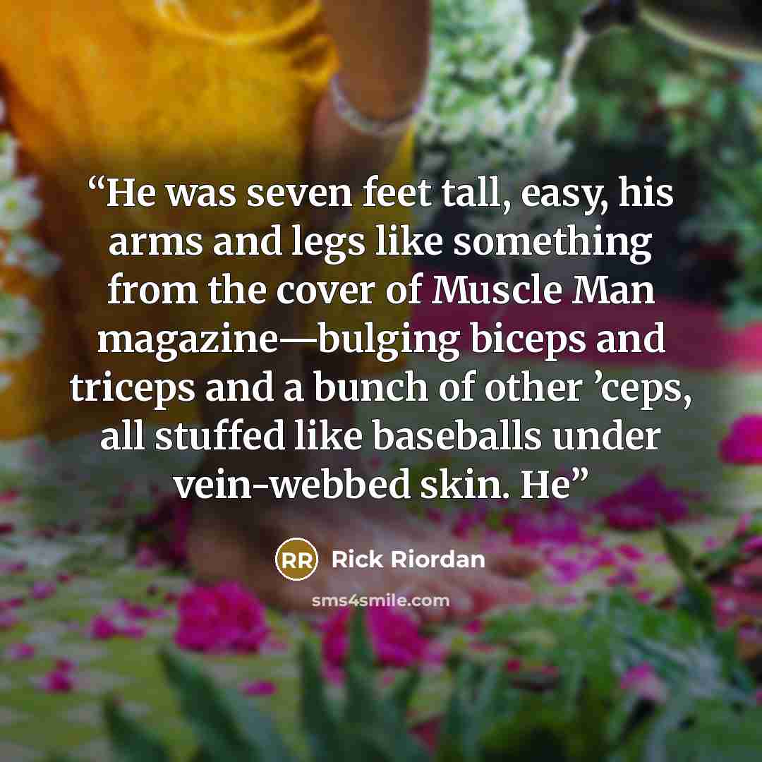 “He was seven feet tall, easy, his arms and legs like something from the cover of Muscle Man magazine—bulging biceps and triceps and a bunch of other ’ceps, all stuffed like baseballs under vein-webbed skin. He” quote by Rick Riordan