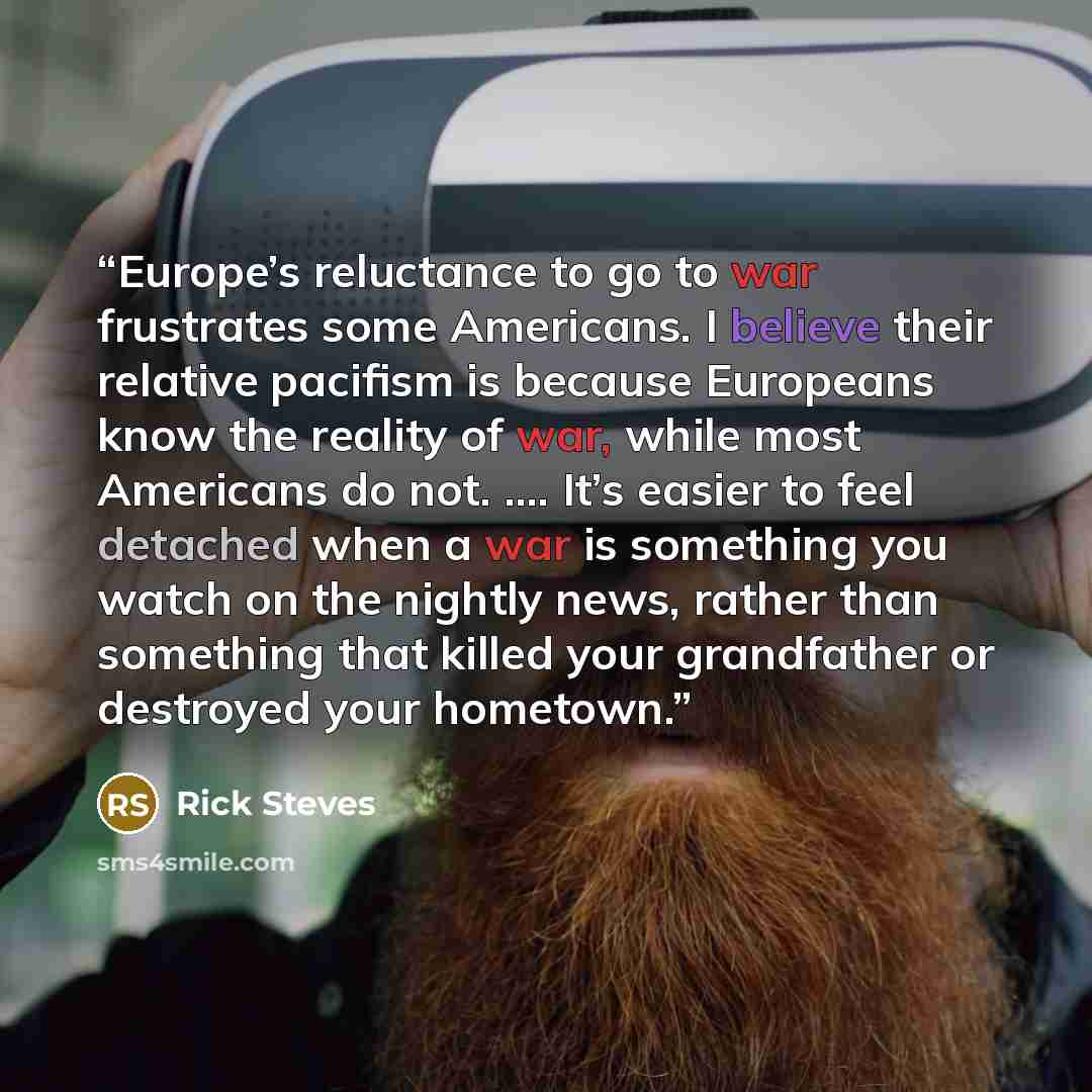 “Europe’s reluctance to go to war frustrates some Americans. I believe their relative pacifism is because Europeans know the reality of war, while most Americans do not. …. It’s easier to feel detached when a war is something you watch on the nightly news, rather than something that killed your…” quote by Rick Steves