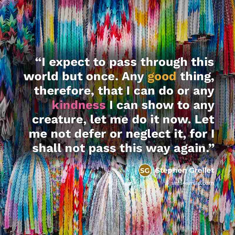 “I expect to pass through this world but once. Any good thing, therefore, that I can do or any kindness I can show to any creature, let me do it now. Let me not defer or neglect it, for I shall not pass this way again.” quote by Stephen Grellet