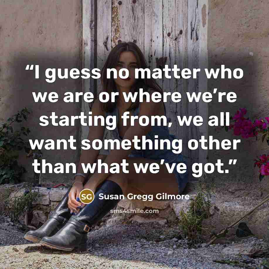 “I guess no matter who we are or where we’re starting from, we all want something other than what we’ve got.” quote by Susan Gregg Gilmore