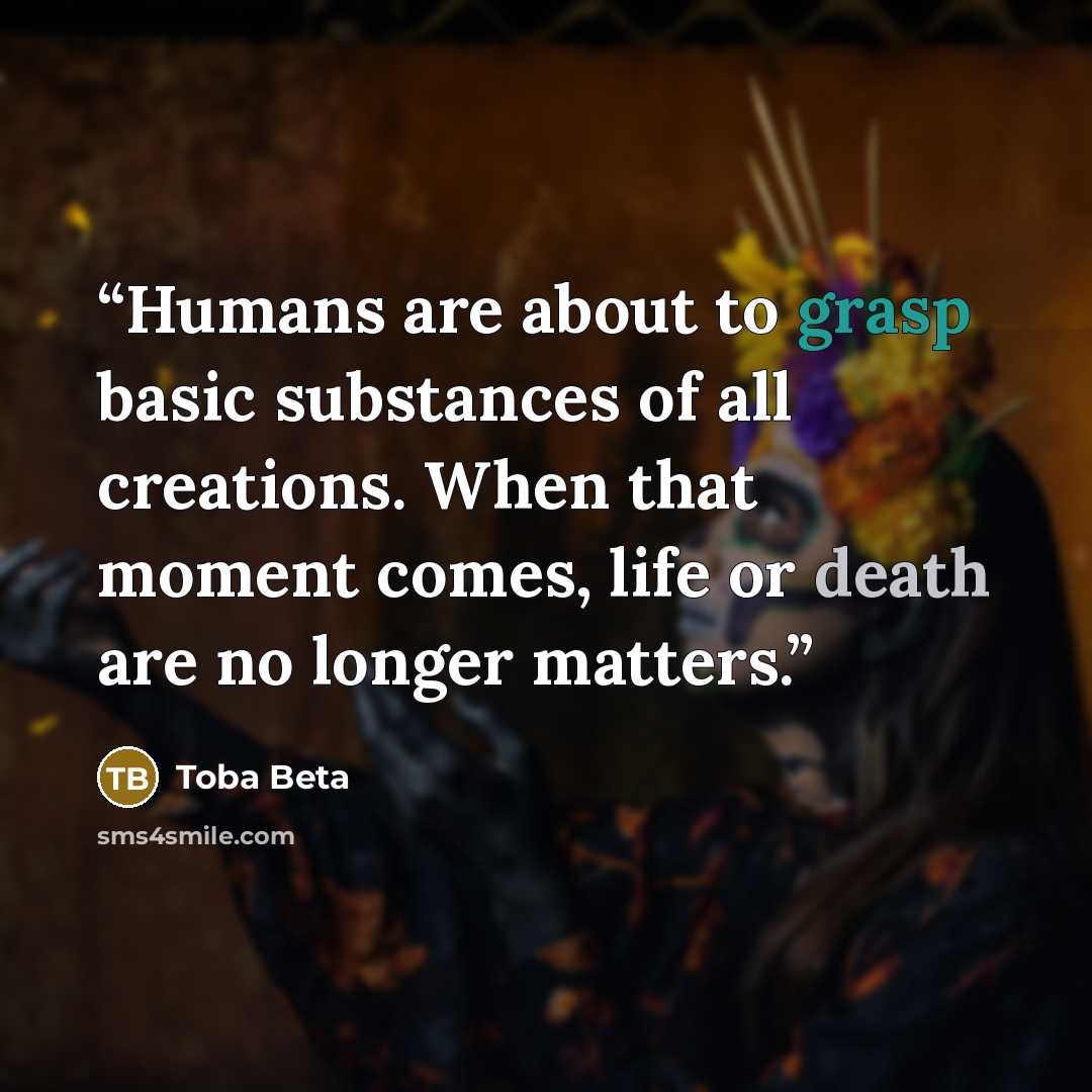 “Humans are about to grasp basic substances of all creations. When that moment comes, life or death are no longer matters.” quote by Toba Beta