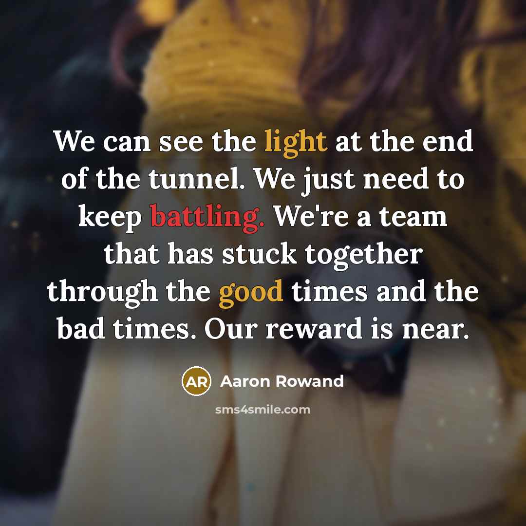 “We can see the light at the end of the tunnel. We just need to keep battling. We're a team that has stuck together through the good times and the bad times. Our reward is near.” quote by Aaron Rowand